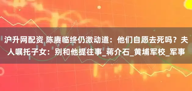 沪升网配资 陈赓临终仍激动道：他们自愿去死吗？夫人嘱托子女：别和他提往事_蒋介石_黄埔军校_军事
