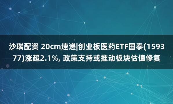 沙瑞配资 20cm速递|创业板医药ETF国泰(159377)涨超2.1%, 政策支持或推动板块估值修复