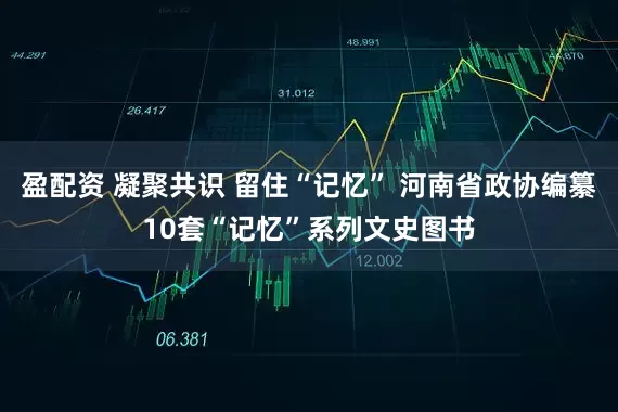 盈配资 凝聚共识 留住“记忆” 河南省政协编纂10套“记忆”系列文史图书