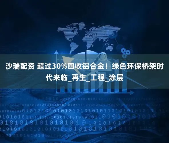 沙瑞配资 超过30%回收铝合金！绿色环保桥架时代来临_再生_工程_涂层