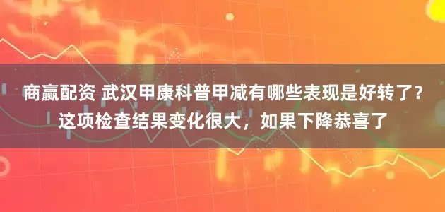 商赢配资 武汉甲康科普甲减有哪些表现是好转了？这项检查结果变化很大，如果下降恭喜了
