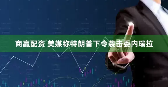 商赢配资 美媒称特朗普下令袭击委内瑞拉