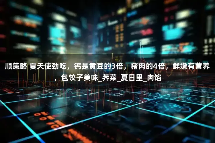 顺策略 夏天使劲吃，钙是黄豆的3倍，猪肉的4倍，鲜嫩有营养，包饺子美味_荠菜_夏日里_肉馅