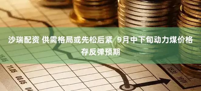 沙瑞配资 供需格局或先松后紧  9月中下旬动力煤价格存反弹预期