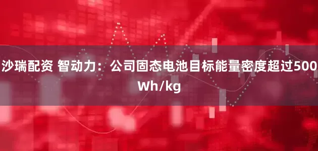 沙瑞配资 智动力：公司固态电池目标能量密度超过500Wh/kg