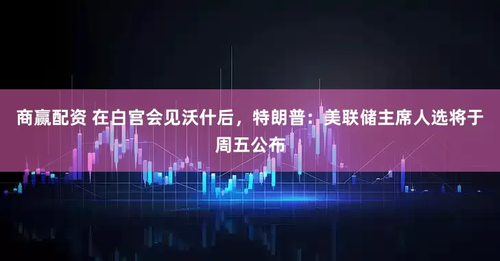 商赢配资 在白宫会见沃什后，特朗普：美联储主席人选将于周五公布